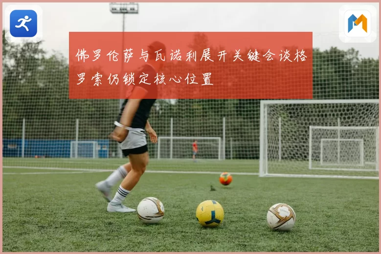 佛罗伦萨与瓦诺利展开关键会谈格罗索仍锁定核心位置