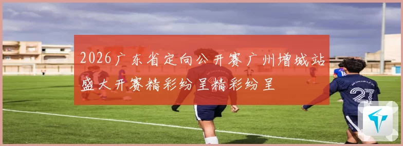 2026广东省定向公开赛广州增城站盛大开赛精彩纷呈精彩纷呈