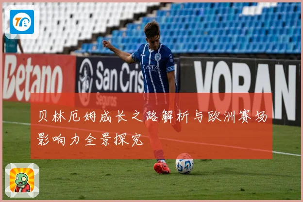 贝林厄姆成长之路解析与欧洲赛场影响力全景探究