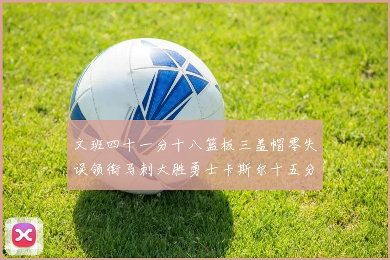 文班四十一分十八篮板三盖帽零失误领衔马刺大胜勇士卡斯尔十五分赛场复盘