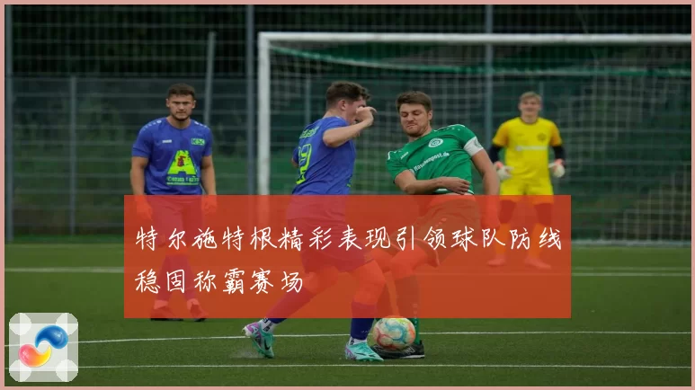 特尔施特根精彩表现引领球队防线稳固称霸赛场