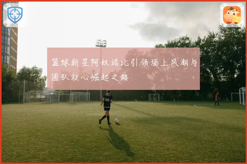 篮球新星阿奴诺比引领场上风潮与团队核心崛起之路