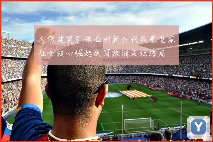 久保建英引领亚洲新生代风暴皇家社会核心崛起改写欧洲足坛格局