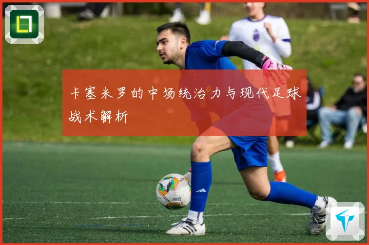 卡塞米罗的中场统治力与现代足球战术解析