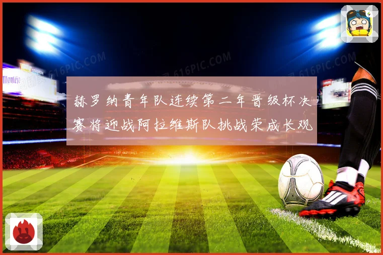 赫罗纳青年队连续第二年晋级杯决赛将迎战阿拉维斯队挑战荣成长观察