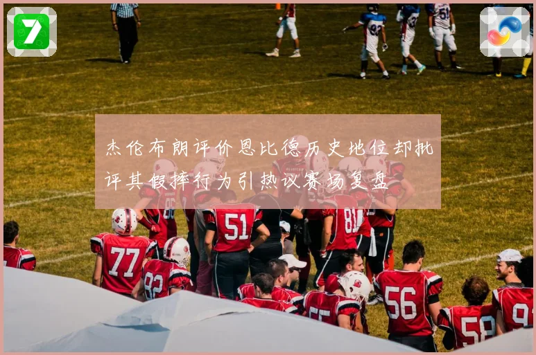 杰伦布朗评价恩比德历史地位却批评其假摔行为引热议赛场复盘