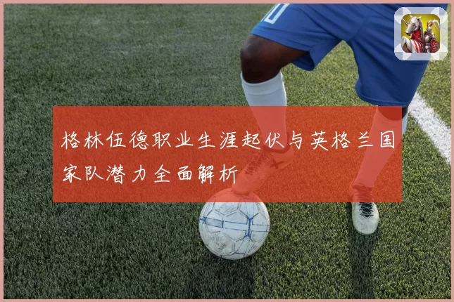 格林伍德职业生涯起伏与英格兰国家队潜力全面解析