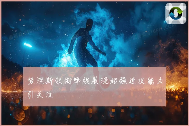 努涅斯领衔锋线展现超强进攻能力引关注