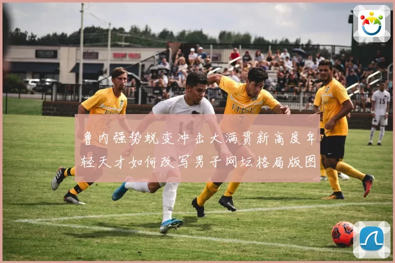 鲁内强势蜕变冲击大满贯新高度年轻天才如何改写男子网坛格局版图