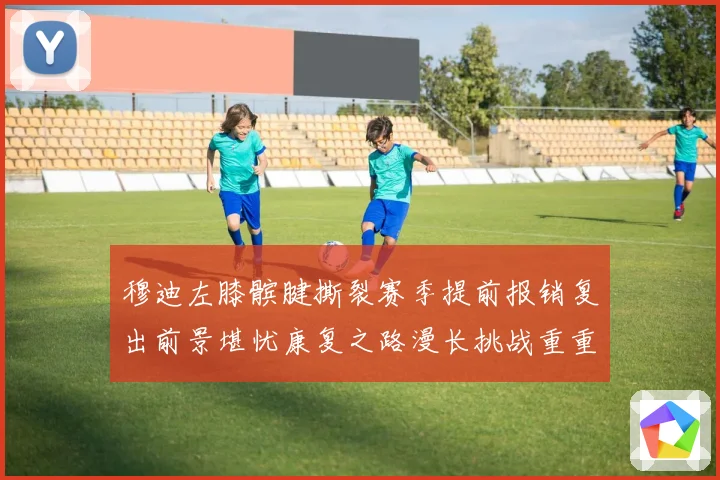 穆迪左膝髌腱撕裂赛季提前报销复出前景堪忧康复之路漫长挑战重重成长观察