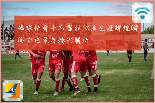 棒球传奇卡布雷拉职业生涯辉煌瞬间全记录与精彩解析