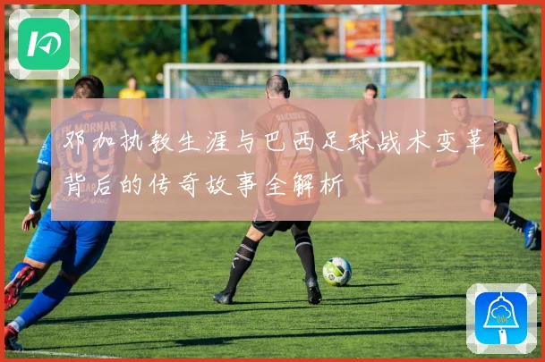邓加执教生涯与巴西足球战术变革背后的传奇故事全解析