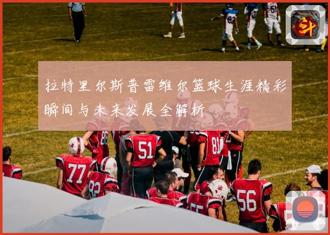 拉特里尔斯普雷维尔篮球生涯精彩瞬间与未来发展全解析