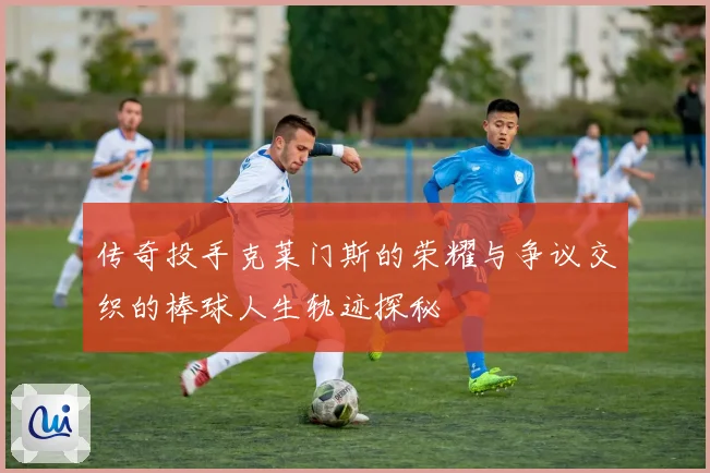 传奇投手克莱门斯的荣耀与争议交织的棒球人生轨迹探秘
