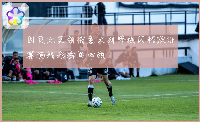 因莫比莱领衔意大利锋线闪耀欧洲赛场精彩瞬间回顾