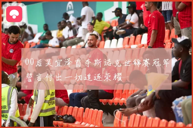 00后吴宜泽首夺斯诺克世锦赛冠军誓言付出一切追逐荣耀