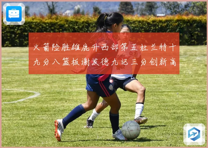 火箭险胜雄鹿升西部第五杜兰特十九分八篮板谢泼德九记三分创新高赛场复盘
