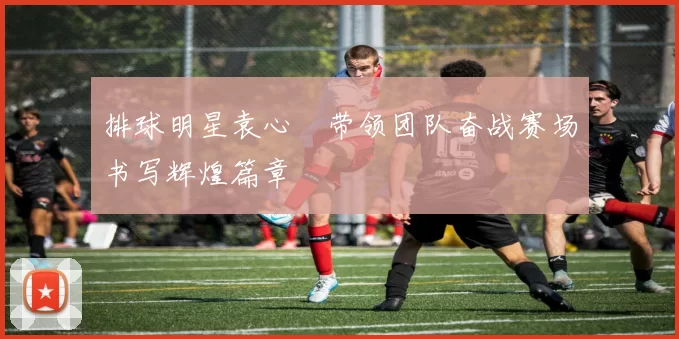 排球明星袁心玥带领团队奋战赛场书写辉煌篇章