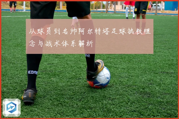 从球员到名帅阿尔特塔足球执教理念与战术体系解析