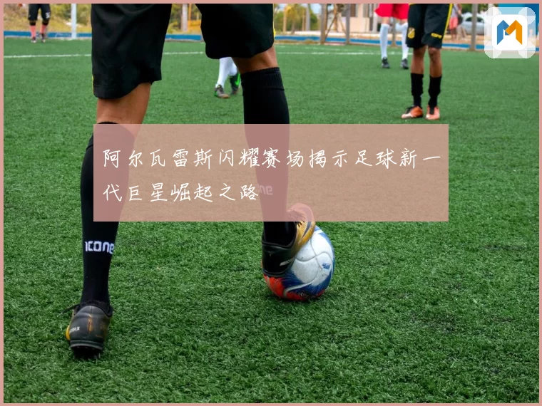 阿尔瓦雷斯闪耀赛场揭示足球新一代巨星崛起之路
