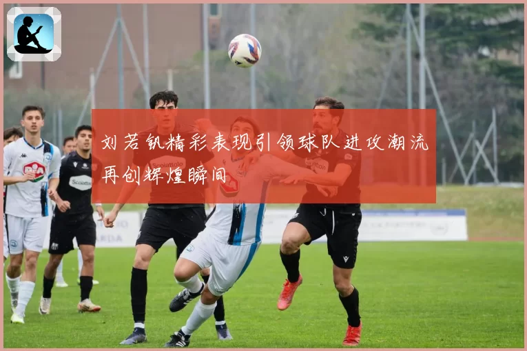 刘若钒精彩表现引领球队进攻潮流再创辉煌瞬间