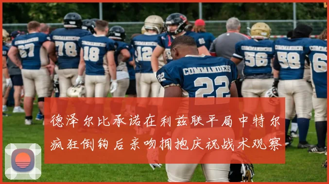 德泽尔比承诺在利兹联平局中特尔疯狂倒钩后亲吻拥抱庆祝战术观察
