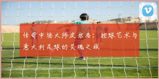 传奇中场大师皮尔洛：控球艺术与意大利足球的灵魂之旅