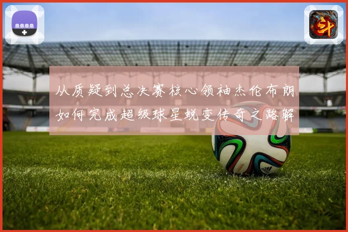 从质疑到总决赛核心领袖杰伦布朗如何完成超级球星蜕变传奇之路解析