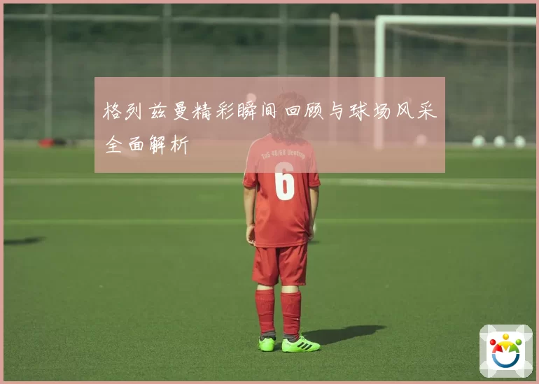 格列兹曼精彩瞬间回顾与球场风采全面解析