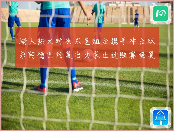 湖人热火对决东皇组合携手冲击双杀阿德巴约复出力求止连败赛场复盘