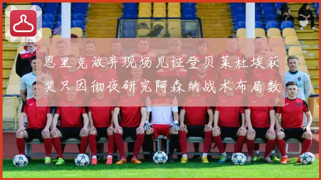 恩里克放弃现场见证登贝莱杜埃获奖只因彻夜研究阿森纳战术布局数据研判