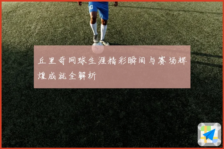 丘里奇网球生涯精彩瞬间与赛场辉煌成就全解析