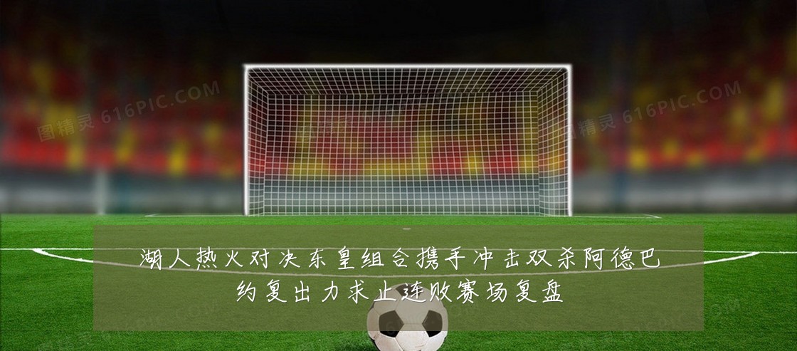 湖人热火对决东皇组合携手冲击双杀阿德巴约复出力求止连败赛场复盘
