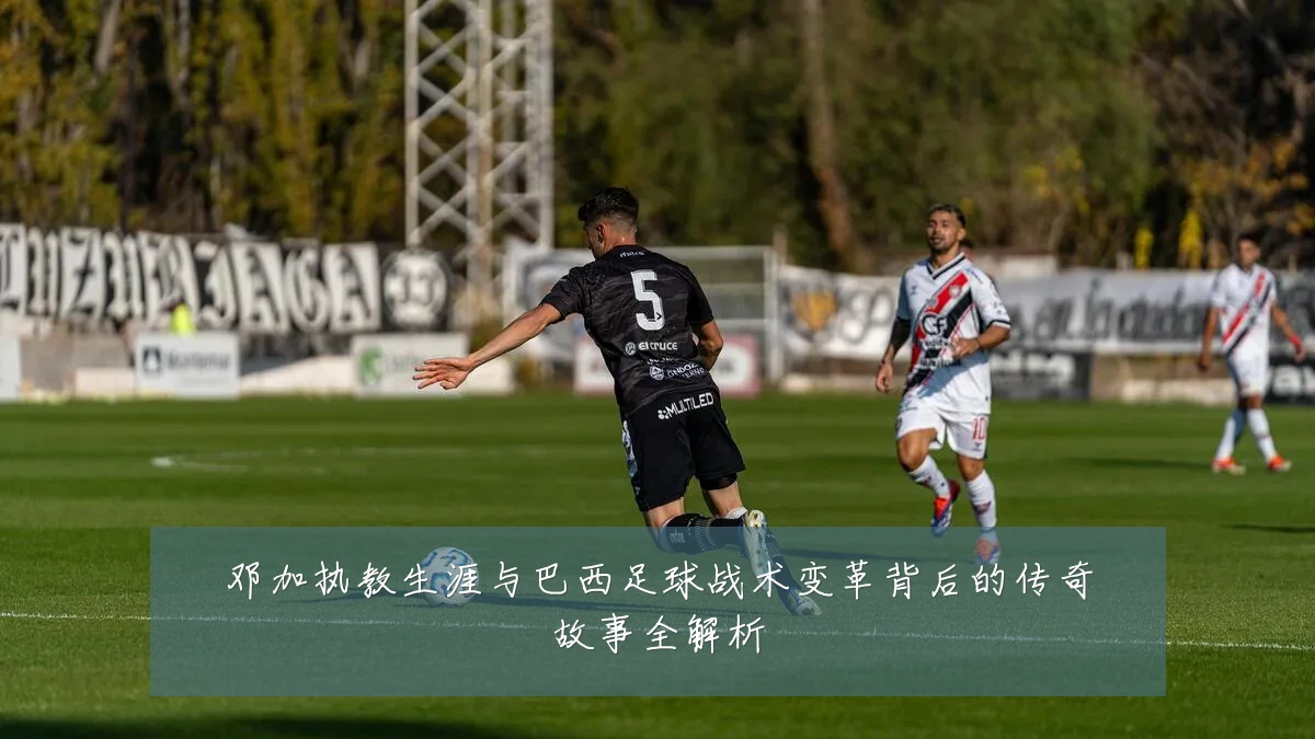 邓加执教生涯与巴西足球战术变革背后的传奇故事全解析