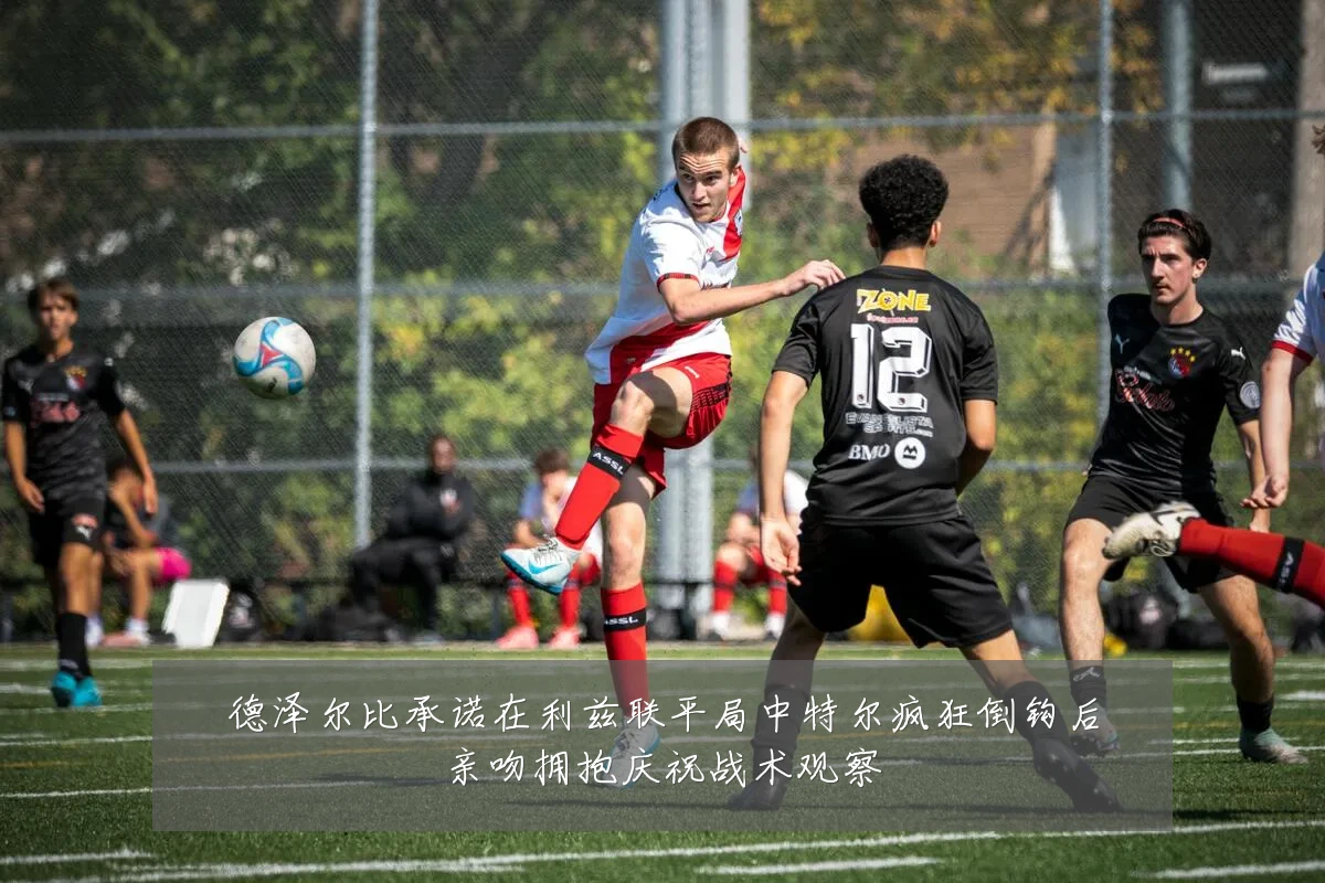 德泽尔比承诺在利兹联平局中特尔疯狂倒钩后亲吻拥抱庆祝战术观察